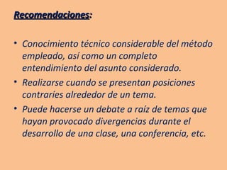 Recomendaciones : Conocimiento técnico considerable del método empleado, así como un completo entendimiento del asunto considerado. Realizarse cuando se presentan posiciones contraríes alrededor de un tema. Puede hacerse un debate a raíz de temas que hayan provocado divergencias durante el desarrollo de una clase, una conferencia, etc. 