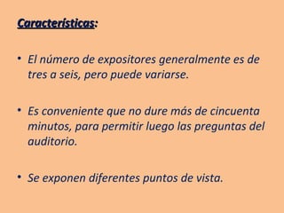 Características : El número de expositores generalmente es de tres a seis, pero puede variarse. Es conveniente que no dure más de cincuenta minutos, para permitir luego las preguntas del auditorio. Se exponen diferentes puntos de vista. 