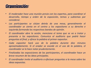 Organización : El moderador hace una reunión previa con los expertos, para coordinar el desarrollo, tiempo y orden de la exposición, temas y subtemas por considerar. Los participantes se sitúan detrás de una mesa, generalmente el coordinador se sienta en el centro y los expositores a su derecha e izquierda formando los respectivos bandos de opinión. El coordinador abre la sesión, menciona el tema que se va a tratar y presenta a los expositores. Comunica al auditorio que podrá hacer preguntas al final, y ofrece la palabra al primer expositor. Cada expositor hará uso de la palabra durante diez minutos aproximadamente. Si el orador se excede en el uso de la palabra, el coordinador se lo hace notar prudentemente. Finalizadas las exposiciones de los participantes, el coordinador hace un breve resumen de las ideas principales. El coordinador invite al auditorio a efectuar preguntas a la mesa sobre las ideas expuestas. 