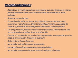 Recomendaciones : Además de la reunión previa es conveniente que los miembros se reúnan para intercambiar ideas unos minutos antes de comenzar la mesa redonda. Sentarse en semicírculo. El coordinador debe ser imparcial y objetivo en sus intervenciones, resúmenes y conclusiones. Debe tener agilidad mental, capacidad de síntesis, y prudencia en el tiempo que tome para su participación. Las preguntas del público no deben ser exposiciones sobre el tema, una vez contestadas no deben llevar a la discusión. Cuando el coordinador no es el mismo organizador, corresponde que éste haga la presentación de aquel al auditorio. Debe evitarse hacer discursos. No se debe salir del tema que se presenta. Los expositores deben prepararse con anterioridad. No se debe establecer discusión entre el auditorio y la mesa. 