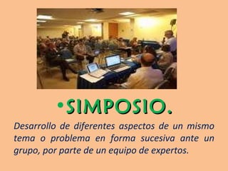 SIMPOSIO. Desarrollo de diferentes aspectos de un mismo tema o problema en forma sucesiva ante un grupo, por parte de un equipo de expertos. 