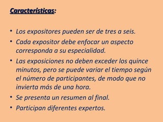Características : Los expositores pueden ser de tres a seis. Cada expositor debe enfocar un aspecto corresponda a su especialidad. Las exposiciones no deben exceder los quince minutos, pero se puede variar el tiempo según el número de participantes, de modo que no invierta más de una hora. Se presenta un resumen al final. Participan diferentes expertos. 