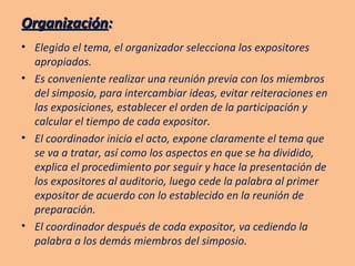 Organización : Elegido el tema, el organizador selecciona los expositores apropiados. Es conveniente realizar una reunión previa con los miembros del simposio, para intercambiar ideas, evitar reiteraciones en las exposiciones, establecer el orden de la participación y calcular el tiempo de cada expositor. El coordinador inicia el acto, expone claramente el tema que se va a tratar, así como los aspectos en que se ha dividido, explica el procedimiento por seguir y hace la presentación de los expositores al auditorio, luego cede la palabra al primer expositor de acuerdo con lo establecido en la reunión de preparación. El coordinador después de coda expositor, va cediendo la palabra a los demás miembros del simposio. 