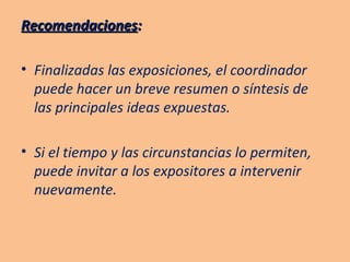 Recomendaciones : Finalizadas las exposiciones, el coordinador puede hacer un breve resumen o síntesis de las principales ideas expuestas. Si el tiempo y las circunstancias lo permiten, puede invitar a los expositores a intervenir nuevamente. 