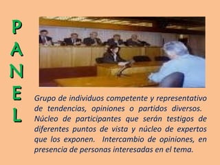 P ANE L Grupo de individuos competente y representativo de tendencias, opiniones o partidos diversos.  Núcleo de participantes que serán testigos de diferentes puntos de vista y núcleo de expertos que los exponen.  Intercambio de opiniones, en presencia de personas interesadas en el tema. 