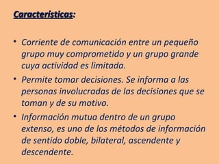 Características : Corriente de comunicación entre un pequeño grupo muy comprometido y un grupo grande cuya actividad es limitada. Permite tomar decisiones. Se informa a las personas involucradas de las decisiones que se toman y de su motivo. Información mutua dentro de un grupo extenso, es uno de los métodos de información de sentido doble, bilateral, ascendente y descendente. 