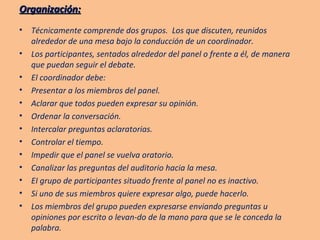 Organización: Técnicamente comprende dos grupos.  Los que discuten, reunidos alrededor de una mesa bajo la conducción de un coordinador. Los participantes, sentados alrededor del panel o frente a él, de manera que puedan seguir el debate. El coordinador debe: Presentar a los miembros del panel. Aclarar que todos pueden expresar su opinión. Ordenar la conversación. Intercalar preguntas aclaratorias. Controlar el tiempo. Impedir que el panel se vuelva oratorio. Canalizar las preguntas del auditorio hacia la mesa. EI grupo de participantes situado frente al panel no es inactivo. Si uno de sus miembros quiere expresar algo, puede hacerlo. Los miembros del grupo pueden expresarse enviando preguntas u opiniones por escrito o levan-do de la mano para que se le conceda la palabra. 