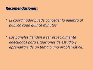 Recomendaciones : EI coordinador puede conceder la palabra al público coda quince minutos. Los paneles tienden a ser especialmente adecuados para situaciones de estudio y aprendizaje de un tema o una problemática. 