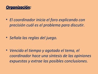 Organización : El coordinador inicia el foro explicando con precisión cuál es el problema para discutir. Señala las reglas del juego. Vencido el tiempo y agotado el tema, el coordinador hace una síntesis de las opiniones expuestas y extrae las posibles conclusiones. 