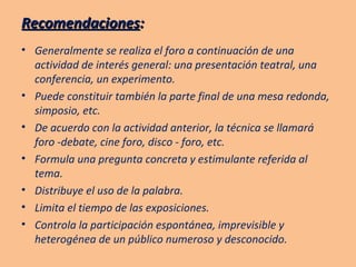 Recomendaciones : Generalmente se realiza el foro a continuación de una actividad de interés general: una presentación teatral, una conferencia, un experimento. Puede constituir también la parte final de una mesa redonda, simposio, etc. De acuerdo con la actividad anterior, la técnica se llamará foro -debate, cine foro, disco - foro, etc. Formula una pregunta concreta y estimulante referida al tema. Distribuye el uso de la palabra. Limita el tiempo de las exposiciones. Controla la participación espontánea, imprevisible y heterogénea de un público numeroso y desconocido. 