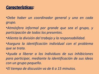 Características : Debe haber un coordinador general y uno en cada grupo. Atmósfera informal por grande que sea el grupo, y participación de todos los presentes. Alienta la división del trabajo y la responsabilidad. Asegura la identificación individual con el problema que se trata. Ayuda a liberar a los individuos de sus inhibiciones para participar, mediante la identificación de sus ideas con un grupo pequeño. El tiempo de discusión va de 6 a 15 minutos. 