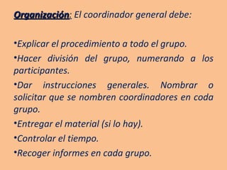 Organización :  El coordinador general debe: Explicar el procedimiento a todo el grupo. Hacer división del grupo, numerando a los participantes. Dar instrucciones generales. Nombrar o solicitar que se nombren coordinadores en coda grupo. Entregar el material (si lo hay). Controlar el tiempo. Recoger informes en cada grupo. 