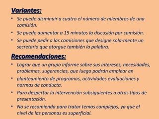 Variantes: Se puede disminuir a cuatro el número de miembros de una comisión. Se puede aumentar a 15 minutos la discusión por comisión. Se puede pedir a las comisiones que designe sola-mente un secretario que otorgue también la palabra. Recomendaciones: Lograr que un grupo informe sobre sus intereses, necesidades, problemas, sugerencias, que luego podrán emplear en planteamiento de programas, actividades evaluaciones y normas de conducta. Para despertar la intervención subsiguientes a otros tipos de presentación. No se recomienda para tratar temas complejos, ya que el nivel de las personas es superficial. 