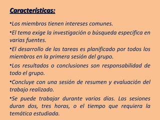 Características: Los miembros tienen intereses comunes. El tema exige la investigación o búsqueda especifica en varias fuentes. El desarrollo de las tareas es planificado por todos los miembros en la primera sesión del grupo. Los resultados o conclusiones son responsabilidad de todo el grupo. Concluye con una sesión de resumen y evaluación del trabajo realizado. Se puede trabajar durante varios días. Las sesiones duran dos, tres horas, o el tiempo que requiera la temática estudiada. 