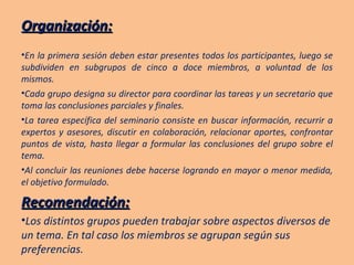 Organización: En la primera sesión deben estar presentes todos los participantes, luego se subdividen en subgrupos de cinco a doce miembros, a voluntad de los mismos. Cada grupo designa su director para coordinar las tareas y un secretario que toma las conclusiones parciales y finales. La tarea específica del seminario consiste en buscar información, recurrir a expertos y asesores, discutir en colaboración, relacionar aportes, confrontar puntos de vista, hasta llegar a formular las conclusiones del grupo sobre el tema. Al concluir las reuniones debe hacerse logrando en mayor o menor medida, el objetivo formulado. Recomendación: Los distintos grupos pueden trabajar sobre aspectos diversos de un tema. En tal caso los miembros se agrupan según sus preferencias. 