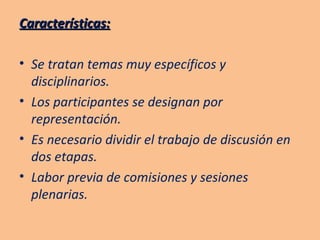 Características: Se tratan temas muy específicos y disciplinarios. Los participantes se designan por representación. Es necesario dividir el trabajo de discusión en dos etapas. Labor previa de comisiones y sesiones plenarias. 