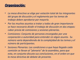 Organización: La mesa directiva se elige por votación total de los integrantes del grupo de discusión y el reglamento por los temas de trabajo deben aprobarse por mayoría. Por los muchos asuntos a tratar y todos de gran importancia se hace necesario dividir el trabajo de discusión en dos etapas: Labor previa de comisiones y sesiones plenarias. Comisiones: Conjunto de personas encargadas por una corporación o autoridad para entender en algún asunto.  Su número varía dependiendo de la complejidad de los temas y el número de participantes. Sesiones Plenarias: Las condiciones a que haya llegado cada comisión se llevan al "plenario" de la asamblea, para que esta, en conjunto discuta sus conclusiones, en el orden en que la mesa directiva de debate de presente. 