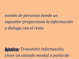 Reunión de personas donde un expositor proporciona la información y dialoga con el resto. Objetivo :  Transmitir información, crear un estrado mental o punto de vista. 