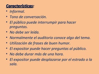 Características :   Informal. Tono de conversación. El público puede interrumpir para hacer preguntas. No debe ser leída. Normalmente el auditorio conoce algo del tema. Utilización de frases de buen humor. El expositor puede hacer preguntas al público. No debe durar más de una hora. El expositor puede desplazarse por el estrado o la sala. 