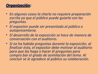 Organización : En algunos casos la charla no requiere preparación escrita ya que el público puede guiarla con las preguntas. El expositor puede ser presentado al público o autopresentarse. El desarrollo de la exposición se hace de manera de conversación con el auditorio. Si no ha habido preguntas durante la exposición, al finalizar ésta, el expositor debe motivar al auditorio para que las haga o hacer él preguntas para compro bar el grado de asimilación del tema. Al concluir se le agradece al público su colaboración. 