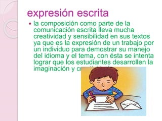 expresión escrita
 la composición como parte de la
comunicación escrita lleva mucha
creatividad y sensibilidad en sus textos
ya que es la expresión de un trabajo por
un individuo para demostrar su manejo
del idioma y el tema, con ésta se intenta
lograr que los estudiantes desarrollen la
imaginación y creatividad.
 