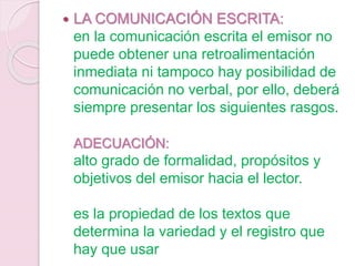  LA COMUNICACIÓN ESCRITA:
en la comunicación escrita el emisor no
puede obtener una retroalimentación
inmediata ni tampoco hay posibilidad de
comunicación no verbal, por ello, deberá
siempre presentar los siguientes rasgos.
ADECUACIÓN:
alto grado de formalidad, propósitos y
objetivos del emisor hacia el lector.
es la propiedad de los textos que
determina la variedad y el registro que
hay que usar
 