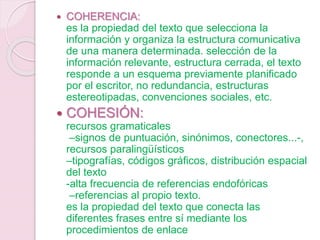  COHERENCIA:
es la propiedad del texto que selecciona la
información y organiza la estructura comunicativa
de una manera determinada. selección de la
información relevante, estructura cerrada, el texto
responde a un esquema previamente planificado
por el escritor, no redundancia, estructuras
estereotipadas, convenciones sociales, etc.
 COHESIÓN:
recursos gramaticales
–signos de puntuación, sinónimos, conectores...-,
recursos paralingüísticos
–tipografías, códigos gráficos, distribución espacial
del texto
-alta frecuencia de referencias endofóricas
–referencias al propio texto.
es la propiedad del texto que conecta las
diferentes frases entre sí mediante los
procedimientos de enlace
 