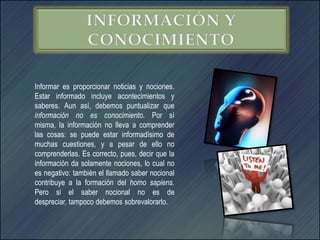Informar es proporcionar noticias y nociones.
Estar informado incluye acontecimientos y
saberes. Aun así, debemos puntualizar que
información no es conocimiento. Por sí
misma, la información no lleva a comprender
las cosas: se puede estar informadísimo de
muchas cuestiones, y a pesar de ello no
comprenderlas. Es correcto, pues, decir que la
información da solamente nociones, lo cual no
es negativo: también el llamado saber nocional
contribuye a la formación del homo sapiens.
Pero si el saber nocional no es de
despreciar, tampoco debemos sobrevalorarlo.
 