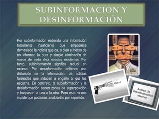 Por subinformación entiendo una información
totalmente insuficiente que empobrece
demasiado la noticia que da, o bien el hecho de
no informar, la pura y simple eliminación de
nueve de cada diez noticias existentes. Por
tanto, subinformación significa reducir en
exceso. Por desinformación entiendo una
distorsión de la información: de noticias
falseadas que inducen a engaño al que las
escucha. En concreto, la subinformación y la
desinformación tienen zonas de superposición
y traspasan la una a la otra. Pero esto no nos
impide que podamos analizarlas por separado.
 