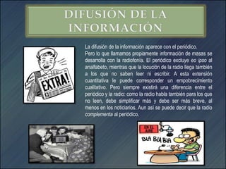 La difusión de la información aparece con el periódico.
Pero lo que llamamos propiamente información de masas se
desarrolla con la radiofonía. El periódico excluye eo ipso al
analfabeto, mientras que la locución de la radio llega también
a los que no saben leer ni escribir. A esta extensión
cuantitativa le puede corresponder un empobrecimiento
cualitativo. Pero siempre existirá una diferencia entre el
periódico y la radio: como la radio habla también para los que
no leen, debe simplificar más y debe ser más breve, al
menos en los noticiarios. Aun así se puede decir que la radio
complementa al periódico.
 
