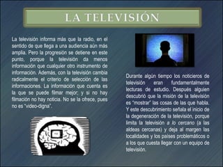 La televisión informa más que la radio, en el
sentido de que llega a una audiencia aún más
amplia. Pero la progresión se detiene en este
punto, porque la televisión da menos
información que cualquier otro instrumento de
información. Además, con la televisión cambia
                                                  Durante algún tiempo los noticieros de
radicalmente el criterio de selección de las
                                                  televisión    eran     fundamentalmente
informaciones. La información que cuenta es
                                                  lecturas de estudio. Después alguien
la que se puede filmar mejor; y si no hay
                                                  descubrió que la misión de la televisión
filmación no hay noticia. No se la ofrece, pues
                                                  es “mostrar” las cosas de las que habla.
no es “video-digna”.
                                                  Y este descubrimiento señala el inicio de
                                                  la degeneración de la televisión, porque
                                                  limita la televisión a lo cercano (a las
                                                  aldeas cercanas) y deja al margen las
                                                  localidades y los países problemáticos o
                                                  a los que cuesta llegar con un equipo de
                                                  televisión.
 