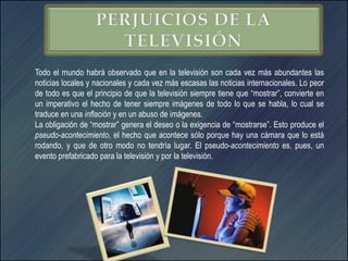 Todo el mundo habrá observado que en la televisión son cada vez más abundantes las
noticias locales y nacionales y cada vez más escasas las noticias internacionales. Lo peor
de todo es que el principio de que la televisión siempre tiene que “mostrar”, convierte en
un imperativo el hecho de tener siempre imágenes de todo lo que se habla, lo cual se
traduce en una inflación y en un abuso de imágenes.
La obligación de “mostrar” genera el deseo o la exigencia de “mostrarse”. Esto produce el
pseudo-acontecimiento, el hecho que acontece sólo porque hay una cámara que lo está
rodando, y que de otro modo no tendría lugar. El pseudo-acontecimiento es, pues, un
evento prefabricado para la televisión y por la televisión.
 