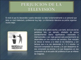 El nivel al que ha descendido nuestra televisión se debe fundamentalmente a un personal que
tiene un nivel intelectual y profesional muy bajo. La información televisiva se podría organizar
mucho mejor.


                                      El hombre de la cultura escrita y, por tanto, de la era de los
                                      periódicos leía, por ejemplo, alrededor de quince
                                      acontecimientos diarios significativos –nacionales o
                                      internacionales- y por regla general cada acontecimiento se
                                      desarrollaba en una columna del periódico. Este noticiario
                                      se reduce al menos a la mitad en los telediarios; y con
                                      tiempos que a su vez descienden a 1 ó 2 minutos. La
                                      reducción-compresión es enorme: y lo que desaparece en
                                      esa compresión es enorme; y lo que desaparece en esa
                                      compresión es el encuadre del problema al que se refieren
                                      las imágenes.
 
