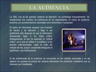 La CBS, una de las grandes cadenas de televisión, ha comentado tranquilamente: “es
simplemente una cuestión de preferencia de los espectadores. El índice de audiencia
aumenta con acontecimientos nacionales como terremotos o huracanes”.

El hecho de informarse requiere una inversión
de tiempo y de atención; y llega a ser
gratificante sólo después de que la información
almacenada llega a su masa crítica.
Análogamente, el que ha superado el “umbral
crítico”, en lo que se refiere a la política y a los
asuntos internacionales, capta al vuelo las
noticias del día, porque comprende enseguida el
significado y las implicaciones.


Si las preferencias de la audiencia se concentran en las noticias nacionales y en las
páginas de sucesos es porque las cadenas televisivas han producido ciudadanos que se
interesan por trivialidades.
 