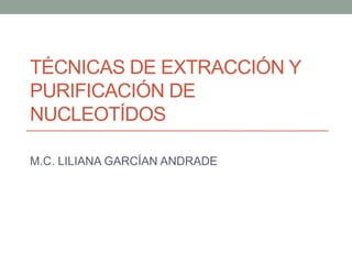 TÉCNICAS DE EXTRACCIÓN Y
PURIFICACIÓN DE
NUCLEOTÍDOS
M.C. LILIANA GARCÍAN ANDRADE
 