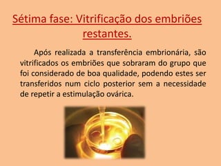 Sétima fase: Vitrificação dos embriões
restantes.
Após realizada a transferência embrionária, são
vitrificados os embriões que sobraram do grupo que
foi considerado de boa qualidade, podendo estes ser
transferidos num ciclo posterior sem a necessidade
de repetir a estimulação ovárica.

 