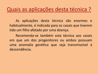 Quais as aplicações desta técnica ?
As aplicações desta técnica são enormes e
habitualmente, é indicada para os casais que tiverem
tido um filho afetado por uma doença.
Recomenda-se também esta técnica aos casais
em que um dos progenitores ou ambos possuam
uma anomalia genética que seja transmissível á
descendência.

 