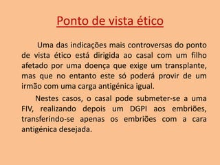 Ponto de vista ético
Uma das indicações mais controversas do ponto
de vista ético está dirigida ao casal com um filho
afetado por uma doença que exige um transplante,
mas que no entanto este só poderá provir de um
irmão com uma carga antigénica igual.
Nestes casos, o casal pode submeter-se a uma
FIV, realizando depois um DGPI aos embriões,
transferindo-se apenas os embriões com a cara
antigénica desejada.

 