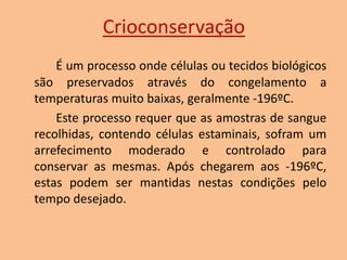 Crioconservação
É um processo onde células ou tecidos biológicos
são preservados através do congelamento a
temperaturas muito baixas, geralmente -196ºC.
Este processo requer que as amostras de sangue
recolhidas, contendo células estaminais, sofram um
arrefecimento moderado e controlado para
conservar as mesmas. Após chegarem aos -196ºC,
estas podem ser mantidas nestas condições pelo
tempo desejado.

 