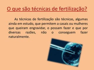 O que são técnicas de fertilização?
As técnicas de fertilização são técnicas, algumas
ainda em estudo, que permitem a casais ou mulheres
que queiram engravidar, o possam fazer e que por
diversas razões, não o conseguem fazer
naturalmente.

 