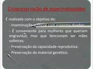 Criopreservação de espermatozoides
É realizada com o objetivo de:
- Inseminação artificial com esperma doador;
- É conveniente para mulheres que queriam
engravidar, mas que tencionam ser mães
solteiras;
- Preservação da capacidade reprodutiva;
- Preservação do material genético.

 