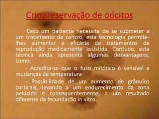 Criopreservação de oócitos
Caso um paciente necessite de se submeter a
um tratamento de cancro, esta tecnologia permitelhes aumentar a eficácia de tratamentos de
reprodução medicamente assistida. Contudo, esta
técnica ainda apresenta algumas desvantagens,
como:
- Acredita-se que o fuso mitótico é sensível a
mudanças de temperatura
- Possibilidade de um aumento de grânulos
corticais, levando a um endurecimento da zona
pelúcida e consequentemente, a um resultado
diferente da fecundação in vitro.

 