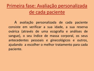 Primeira fase: Avaliação personalizada
de cada paciente
A avaliação personalizada de cada paciente
consiste em verificar a sua idade, a sua reserva
ovárica (através de uma ecografia e análises de
sangue), o seu índice de massa corporal, os seus
antecedentes pessoais e ginecológicos e outros,
ajudando a escolher o melhor tratamento para cada
paciente.

 