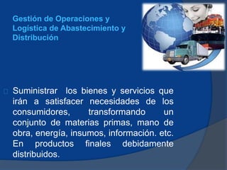 Suministrar los bienes y servicios que
irán a satisfacer necesidades de los
consumidores, transformando un
conjunto de materias primas, mano de
obra, energía, insumos, información. etc.
En productos finales debidamente
distribuidos.
Gestión de Operaciones y
Logística de Abastecimiento y
Distribución
 