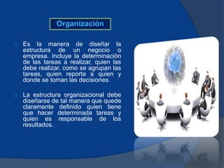 Organización
Es la manera de diseñar la
estructura de un negocio o
empresa. Incluye la determinación
de las tareas a realizar, quien las
debe realizar, como se agrupan las
tareas, quien reporta a quien y
donde se toman las decisiones.
La estructura organizacional debe
diseñarse de tal manera que quede
claramente definido quien tiene
que hacer determinada tareas y
quien es responsable de los
resultados.
 