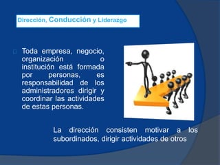 Dirección, Conducción y Liderazgo
Toda empresa, negocio,
organización o
institución está formada
por personas, es
responsabilidad de los
administradores dirigir y
coordinar las actividades
de estas personas.
La dirección consisten motivar a los
subordinados, dirigir actividades de otros
 