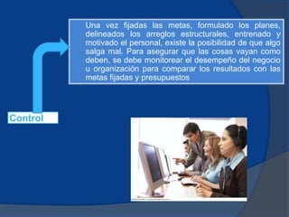 Control
Una vez fijadas las metas, formulado los planes,
delineados los arreglos estructurales, entrenado y
motivado el personal, existe la posibilidad de que algo
salga mal. Para asegurar que las cosas vayan como
deben, se debe monitorear el desempeño del negocio
u organización para comparar los resultados con las
metas fijadas y presupuestos
 