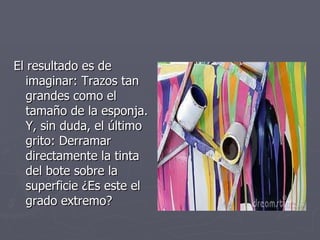 El resultado es de imaginar: Trazos tan grandes como el tamaño de la esponja. Y, sin duda, el último grito: Derramar directamente la tinta del bote sobre la superficie ¿Es este el grado extremo?  