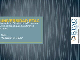 Maestría en Ciencias de la Educación
Alumna: Claudia Xiomara Chávez
Cortés
Título:
“Aplicación en el aula”
UNIVERSIDAD ETAC
 