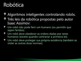 Robótica
Algoritmos inteligentes controlando robôs.
Três leis da robótica propostas pelo autor
Isaac Assimov:
Um robô não pode ferir um humano (ou permitir que
sejam feridos).
Um robô deve obedecer as ordens dadas por seres
humanos (exceto quando contrariar a primeira lei).
Um robô deve proteger sua própria existência (também se
violar as outras duas normas).

 